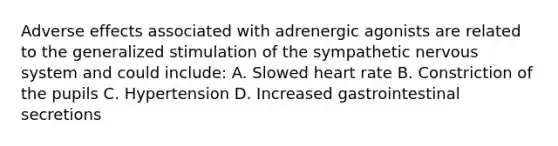 Adverse effects associated with adrenergic agonists are related to the generalized stimulation of the sympathetic nervous system and could include: A. Slowed heart rate B. Constriction of the pupils C. Hypertension D. Increased gastrointestinal secretions