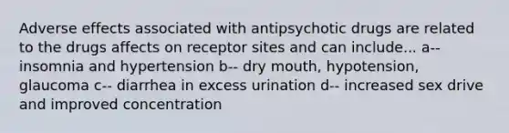 Adverse effects associated with antipsychotic drugs are related to the drugs affects on receptor sites and can include... a-- insomnia and hypertension b-- dry mouth, hypotension, glaucoma c-- diarrhea in excess urination d-- increased sex drive and improved concentration