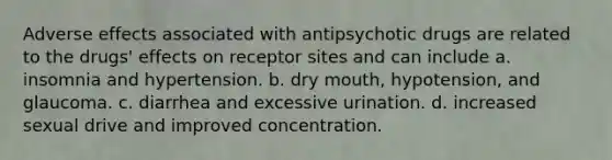 Adverse effects associated with antipsychotic drugs are related to the drugs' effects on receptor sites and can include a. insomnia and hypertension. b. dry mouth, hypotension, and glaucoma. c. diarrhea and excessive urination. d. increased sexual drive and improved concentration.