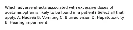 Which adverse effects associated with excessive doses of acetaminophen is likely to be found in a patient? Select all that apply. A. Nausea B. Vomiting C. Blurred vision D. Hepatotoxicity E. Hearing impariment