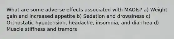 What are some adverse effects associated with MAOIs? a) Weight gain and increased appetite b) Sedation and drowsiness c) Orthostatic hypotension, headache, insomnia, and diarrhea d) Muscle stiffness and tremors