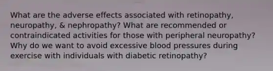 What are the adverse effects associated with retinopathy, neuropathy, & nephropathy? What are recommended or contraindicated activities for those with peripheral neuropathy? Why do we want to avoid excessive blood pressures during exercise with individuals with diabetic retinopathy?