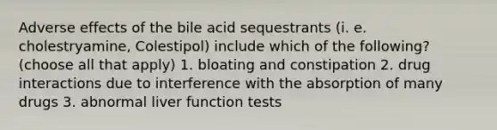 Adverse effects of the bile acid sequestrants (i. e. cholestryamine, Colestipol) include which of the following? (choose all that apply) 1. bloating and constipation 2. drug interactions due to interference with the absorption of many drugs 3. abnormal liver function tests