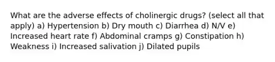 What are the adverse effects of cholinergic drugs? (select all that apply) a) Hypertension b) Dry mouth c) Diarrhea d) N/V e) Increased heart rate f) Abdominal cramps g) Constipation h) Weakness i) Increased salivation j) Dilated pupils