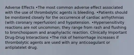 Adverse Effects •The most common adverse effect associated with the use of thrombolytic agents is bleeding. •Patients should be monitored closely for the occurrence of cardiac arrhythmias (with coronary reperfusion) and hypotension. •Hypersensitivity reactions are not uncommon; they range from rash and flushing to bronchospasm and anaphylactic reaction. Clinically Important Drug-Drug Interactions •The risk of hemorrhage increases if thrombolytic agents are used with any anticoagulant or antiplatelet drug.