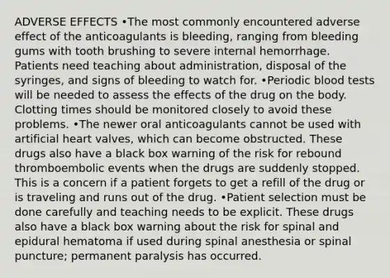 ADVERSE EFFECTS •The most commonly encountered adverse effect of the anticoagulants is bleeding, ranging from bleeding gums with tooth brushing to severe internal hemorrhage. Patients need teaching about administration, disposal of the syringes, and signs of bleeding to watch for. •Periodic blood tests will be needed to assess the effects of the drug on the body. Clotting times should be monitored closely to avoid these problems. •The newer oral anticoagulants cannot be used with artificial heart valves, which can become obstructed. These drugs also have a black box warning of the risk for rebound thromboembolic events when the drugs are suddenly stopped. This is a concern if a patient forgets to get a refill of the drug or is traveling and runs out of the drug. •Patient selection must be done carefully and teaching needs to be explicit. These drugs also have a black box warning about the risk for spinal and epidural hematoma if used during spinal anesthesia or spinal puncture; permanent paralysis has occurred.