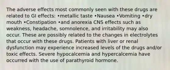 The adverse effects most commonly seen with these drugs are related to GI effects: •metallic taste •Nausea •Vomiting •dry mouth •Constipation •and anorexia CNS effects such as weakness, headache, somnolence, and irritability may also occur. These are possibly related to the changes in electrolytes that occur with these drugs. Patients with liver or renal dysfunction may experience increased levels of the drugs and/or toxic effects. Severe hypocalcemia and hypercalcemia have occurred with the use of parathyroid hormone.