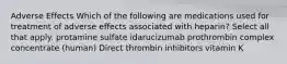 Adverse Effects Which of the following are medications used for treatment of adverse effects associated with heparin? Select all that apply. protamine sulfate idarucizumab prothrombin complex concentrate (human) Direct thrombin inhibitors vitamin K