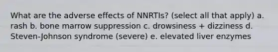 What are the adverse effects of NNRTIs? (select all that apply) a. rash b. bone marrow suppression c. drowsiness + dizziness d. Steven-Johnson syndrome (severe) e. elevated liver enzymes