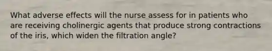 What adverse effects will the nurse assess for in patients who are receiving cholinergic agents that produce strong contractions of the iris, which widen the filtration angle?