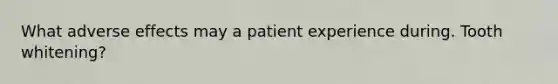 What adverse effects may a patient experience during. Tooth whitening?