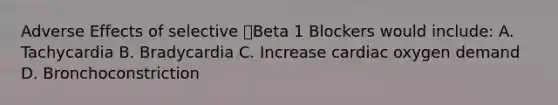 Adverse Effects of selective Beta 1 Blockers would include: A. Tachycardia B. Bradycardia C. Increase cardiac oxygen demand D. Bronchoconstriction