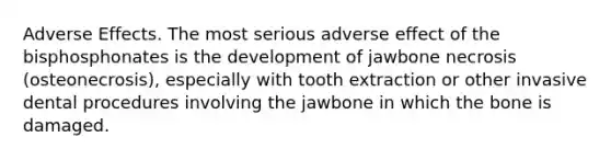 Adverse Effects. The most serious adverse effect of the bisphosphonates is the development of jawbone necrosis (osteonecrosis), especially with tooth extraction or other invasive dental procedures involving the jawbone in which the bone is damaged.