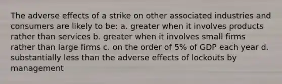 The adverse effects of a strike on other associated industries and consumers are likely to be: a. greater when it involves products rather than services b. greater when it involves small firms rather than large firms c. on the order of 5% of GDP each year d. substantially <a href='https://www.questionai.com/knowledge/k7BtlYpAMX-less-than' class='anchor-knowledge'>less than</a> the adverse effects of lockouts by management