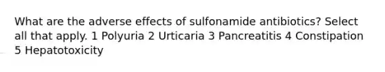 What are the adverse effects of sulfonamide antibiotics? Select all that apply. 1 Polyuria 2 Urticaria 3 Pancreatitis 4 Constipation 5 Hepatotoxicity