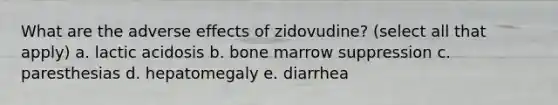 What are the adverse effects of zidovudine? (select all that apply) a. lactic acidosis b. bone marrow suppression c. paresthesias d. hepatomegaly e. diarrhea