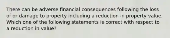 There can be adverse financial consequences following the loss of or damage to property including a reduction in property value. Which one of the following statements is correct with respect to a reduction in value?