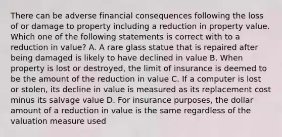 There can be adverse financial consequences following the loss of or damage to property including a reduction in property value. Which one of the following statements is correct with to a reduction in value? A. A rare glass statue that is repaired after being damaged is likely to have declined in value B. When property is lost or destroyed, the limit of insurance is deemed to be the amount of the reduction in value C. If a computer is lost or stolen, its decline in value is measured as its replacement cost minus its salvage value D. For insurance purposes, the dollar amount of a reduction in value is the same regardless of the valuation measure used