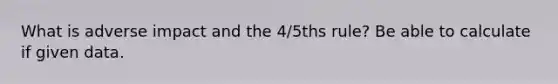 What is adverse impact and the 4/5ths rule? Be able to calculate if given data.