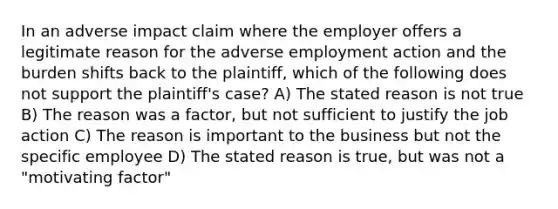 In an adverse impact claim where the employer offers a legitimate reason for the adverse employment action and the burden shifts back to the plaintiff, which of the following does not support the plaintiff's case? A) The stated reason is not true B) The reason was a factor, but not sufficient to justify the job action C) The reason is important to the business but not the specific employee D) The stated reason is true, but was not a "motivating factor"