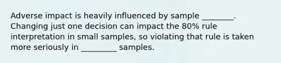 Adverse impact is heavily influenced by sample ________. Changing just one decision can impact the 80% rule interpretation in small samples, so violating that rule is taken more seriously in _________ samples.