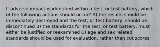 If adverse impact is identified within a test, or test battery, which of the following actions should occur? A) the results should be immediately destroyed and the test, or test battery, should be discontinued B) the standards for the test, or test battery, must either be justified or reexamined C) age and sex related standards should be used for evaluation, rather than cut scores