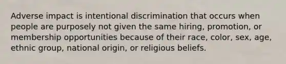 Adverse impact is intentional discrimination that occurs when people are purposely not given the same hiring, promotion, or membership opportunities because of their race, color, sex, age, ethnic group, national origin, or religious beliefs.