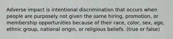 Adverse impact is intentional discrimination that occurs when people are purposely not given the same hiring, promotion, or membership opportunities because of their race, color, sex, age, ethnic group, national origin, or religious beliefs. (true or false)