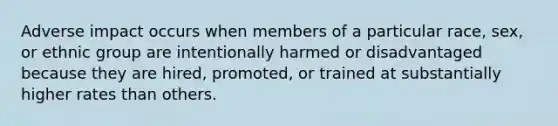 Adverse impact occurs when members of a particular race, sex, or ethnic group are intentionally harmed or disadvantaged because they are hired, promoted, or trained at substantially higher rates than others.