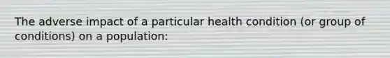 The adverse impact of a particular health condition (or group of conditions) on a population: