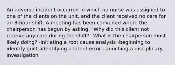 An adverse incident occurred in which no nurse was assigned to one of the clients on the unit, and the client received no care for an 8-hour shift. A meeting has been convened where the chairperson has begun by asking, "Why did this client not receive any care during the shift?" What is the chairperson most likely doing? -initiating a root cause analysis -beginning to identify guilt -identifying a latent error -launching a disciplinary investigation