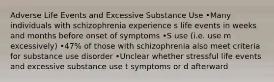 Adverse Life Events and Excessive Substance Use •Many individuals with schizophrenia experience s life events in weeks and months before onset of symptoms •S use (i.e. use m excessively) •47% of those with schizophrenia also meet criteria for substance use disorder •Unclear whether stressful life events and excessive substance use t symptoms or d afterward