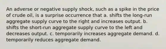 An adverse or negative supply shock, such as a spike in the price of crude oil, is a surprise occurrence that a. shifts the long-run aggregate supply curve to the right and increases output. b. shifts the short-run aggregate supply curve to the left and decreases output. c. temporarily increases aggregate demand. d. temporarily reduces aggregate demand.