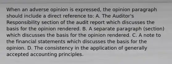 When an adverse opinion is expressed, the opinion paragraph should include a direct reference to: A. The Auditor's Responsibility section of the audit report which discusses the basis for the opinion rendered. B. A separate paragraph (section) which discusses the basis for the opinion rendered. C. A note to the financial statements which discusses the basis for the opinion. D. The consistency in the application of generally accepted accounting principles.