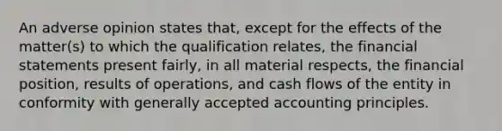 An adverse opinion states that, except for the effects of the matter(s) to which the qualification relates, the financial statements present fairly, in all material respects, the financial position, results of operations, and cash flows of the entity in conformity with generally accepted accounting principles.