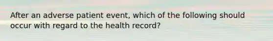 After an adverse patient event, which of the following should occur with regard to the health record?