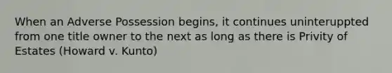 When an Adverse Possession begins, it continues uninteruppted from one title owner to the next as long as there is Privity of Estates (Howard v. Kunto)