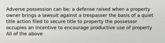 Adverse possession can be: a defense raised when a property owner brings a lawsuit against a trespasser the basis of a quiet title action filed to secure title to property the possessor occupies an incentive to encourage productive use of property All of the above