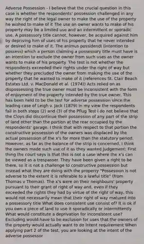 Adverse Possession - I believe that the crucial question in this case is whether the respondents' possession challenged in any way the right of the legal owner to make the use of the property he wished to make of it The use an owner wants to make of his property may be a limited use and an intermittent or sporadic use. A possessory title cannot, however, be acquired against him by depriving him of uses of his property that he never intended or desired to make of it. The animus possidendi (intention to possess) which a person claiming a possessory title must have is an intention to exclude the owner from such uses as the owner wants to make of his property. The test is not whether the respondents exceeded their rights under the right of way but whether they precluded the owner from making the use of the property that he wanted to make of it (references St. Clair Beach Estates Ltd. v. MacDonald et al. (1974)) Acts relied on as dispossessing the true owner must be inconsistent with the form of enjoyment of the property intended by the true owner. This has been held to be the test for adverse possession since the leading case of Leigh v. Jack (1879) In my view the respondents fail in both steps (2) and (3) of the Pflug Test I do not believe that the Cloys did discontinue their possession of any part of the strip of land other than the portion at the rear occupied by the respondents' garage. I think that with respect to that portion the constructive possession of the owners was displaced by the actual possession of the x's for more than the statutory period. However, as far as the balance of the strip is concerned, I think the owners made such use of it as they wanted Judgement: First thing the court says is that this is not a case where the x's can be viewed as a trespasser. They have been given a right to be there, so it is not a challenge to constructive possession but instead what they are doing with the property "Possession is not adverse to the extent it is referable to a lawful title" (from Thomas v Thomas). The x's were on their neighbours' property pursuant to their grant of right of way and, even if they exceeded the rights they had by virtue of the right of way, this would not necessarily mean that their right of way matured into a possessory title What does consistent use consist of? It is ok if you own a piece of land to use it sporadically or intermittently What would constitute a deprivation for inconsistent use? Excluding would have to be exclusion for uses that the owners of the property would actually want to do Intent requirement When applying part 2 of the test, you are looking at the intent of the adverse possessor