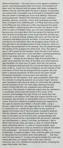 Adverse Possession - The main issue on the appeal is whether a person claiming possessory title must show "inconsistent use" when both the claimant and the paper title holder mistakenly believe that the claimant owns the land in dispute. Inconsistent use means that a claimant's use of the land is inconsistent with the true owner's intended use of the land Holding: There was actual possession. Need all the elements of open, notorious, peaceful, adverse, exclusive, actual and continuous and they were all present here (satisfied part 1 of Pflug Test) Second part of the Pflug test was irrelevant in this case because the owner was mistaken in believing that the x'es were the owners of the land. In cases of mistake of fact, you can never satisfy part 2 because you can never block the true owners for making use of their land because they don't even know that they are the true owners. In cases of mutual mistake, the court can infer that the claimants intended to exclude all others. In this case, the x'es intended to exclude others from the ploughed piece of land, so they get title to the ploughed piece of land. However, while it is true they had possession of the laneway, they let people through this portion of the property the whole time. Thus, the right of way is still in place for the laneway. They still own it but have to allow people to cross over it. John and Elsie x claimed possessory title to two strips of land - - the "ploughed strip" and the "laneway" -- located on the western edge of Jerseyville Park, a public park owned by the Town of Ancaster and used mainly to play baseball. For more than 10 years, both the x'es and the Town mistakenly believed that the x'es owned these two strips of land. Under ss. 4 and 15 of the Limitations Act the interest of the true owner of land may be extinguished by a person who has been in adverse possession of that land for ten years Actual Possession Possession must be open and notorious, not clandestine, for two reasons. First, open possession shows that the claimant is using the property as an owner might. Second, open possession puts the true owner on notice that the statutory period has begun to run The Town does challenge the trial judge's finding that the x'es' possession was adverse and continuous. The element of adversity means that the claimant is in possession without the permission of the owner. If the claimant acknowledges the right of the true owner then the possession is not adverse The Town also argues that the x'es' possession was seasonal or intermittent and not continuous. The nature of the acts needed to establish possession depends on the type of property (see Walker v. Russell (1965), Laing v. Moran) I agree with the trial judge that the x'es showed ongoing or continuous use. I would not give effect to this ground of appeal Inconsistent Use If the true owner mistakenly believes that the claimant owns the disputed land, then the owner can have no intended use for the land and, correspondingly, the claimant's use cannot be inconsistent with the owner's intended use (see Beaudoin v. Aubin) I conclude, as Moldaver J. did in Wood, that the test does not apply in cases of mutual mistake about ownership Second, in cases of mutual mistake, even requiring the claimant to show an intention to exclude the owner from possession -- the second requirement in Pflug -- is problematic. It might be asked: "How could the applicants intend to dispossess the true owner when they believed . . . that they were the true owners?" In cases of mutual mistake the court may reasonably infer, as indeed I infer in this case, that the claimants, the x'es, intended to exclude all others, including the paper title holder, the Town