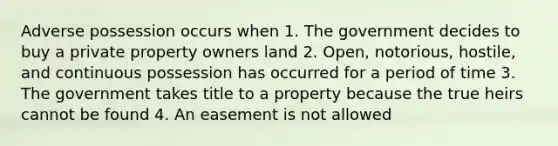 Adverse possession occurs when 1. The government decides to buy a private property owners land 2. Open, notorious, hostile, and continuous possession has occurred for a period of time 3. The government takes title to a property because the true heirs cannot be found 4. An easement is not allowed