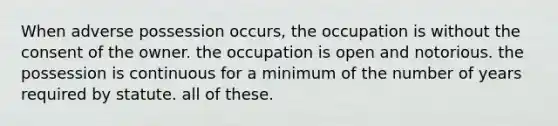 When adverse possession occurs, the occupation is without the consent of the owner. the occupation is open and notorious. the possession is continuous for a minimum of the number of years required by statute. all of these.