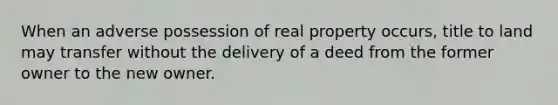 When an adverse possession of real property occurs, title to land may transfer without the delivery of a deed from the former owner to the new owner.