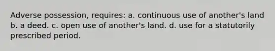 Adverse possession, requires: a. continuous use of another's land b. a deed. c. open use of another's land. d. use for a statutorily prescribed period.