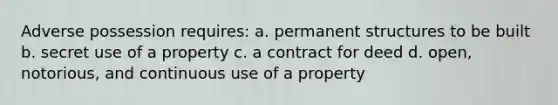 Adverse possession requires: a. permanent structures to be built b. secret use of a property c. a contract for deed d. open, notorious, and continuous use of a property