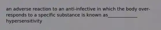 an adverse reaction to an anti-infective in which the body over-responds to a specific substance is known as_____________ hypersensitivity