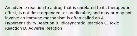 An adverse reaction to a drug that is unrelated to its therapeutic effect, is not dose-dependent or predictable, and may or may not involve an immune mechanism is often called an A. Hypersensitivity Reaction B. Idiosyncratic Reaction C. Toxic Reaction D. Adverse Reaction