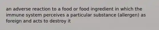 an adverse reaction to a food or food ingredient in which the immune system perceives a particular substance (allergen) as foreign and acts to destroy it