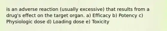 is an adverse reaction (usually excessive) that results from a drug's effect on the target organ. a) Efficacy b) Potency c) Physiologic dose d) Loading dose e) Toxicity