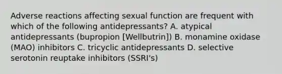 Adverse reactions affecting sexual function are frequent with which of the following antidepressants? A. atypical antidepressants (bupropion [Wellbutrin]) B. monamine oxidase (MAO) inhibitors C. tricyclic antidepressants D. selective serotonin reuptake inhibitors (SSRI's)